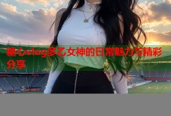 糖心vlog多乙女神的日常魅力与精彩分享