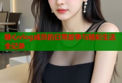 糖心vlog成员的日常故事与精彩生活全记录