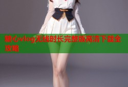 糖心vlog无线时长完整版高清下载全攻略