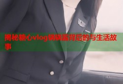 揭秘糖心vlog锅锅酱背后的与生活故事