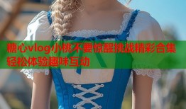糖心vlog小桃不要惊醒挑战精彩合集轻松体验趣味互动