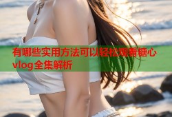 有哪些实用方法可以轻松观看糖心vlog全集解析