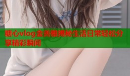 糖心vlog金善雅揭秘生活日常轻松分享精彩瞬间