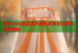 糖心vlog出品演员精彩故事全记录与幕后揭秘
