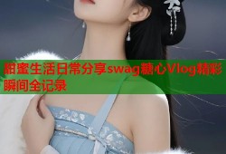 甜蜜生活日常分享swag糖心Vlog精彩瞬间全记录