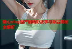 糖心vlog国产剧精彩故事与幕后揭秘全解析