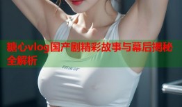 糖心vlog国产剧精彩故事与幕后揭秘全解析