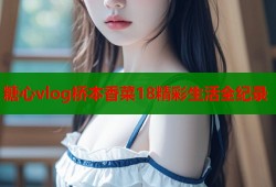 糖心vlog桥本香菜18精彩生活全纪录