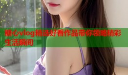 糖心vlog精选好看作品带你领略精彩生活瞬间