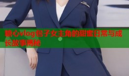 糖心vlog包子女主角的甜蜜日常与成长故事揭秘