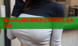 糖心vlog精彩瞬间全记录甜蜜生活大公开