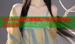 糖心vlog网红娜娜的日常分享与精彩生活记录