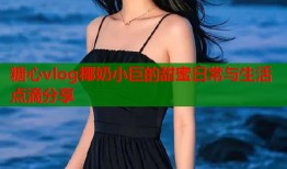 糖心vlog椰奶小巨的甜蜜日常与生活点滴分享