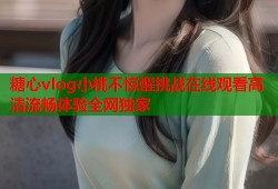 糖心vlog小桃不惊醒挑战在线观看高清流畅体验全网独家