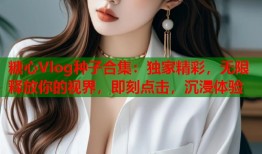 糖心Vlog种子合集：独家精彩，无限释放你的视界，即刻点击，沉浸体验