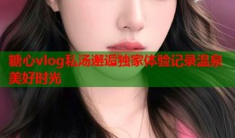 糖心vlog私汤邂逅独家体验记录温泉美好时光