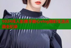 1024戍人影携手糖心vlog精彩生活点滴全纪录