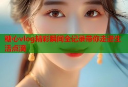 糖心vlog精彩瞬间全记录带你走进生活点滴