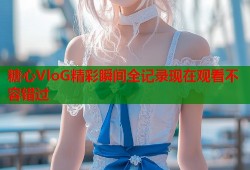 糖心VloG精彩瞬间全记录现在观看不容错过