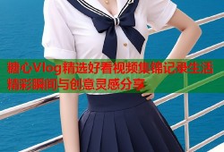 糖心Vlog精选好看视频集锦记录生活精彩瞬间与创意灵感分享