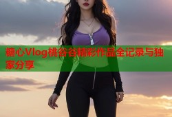 糖心Vlog桃谷谷精彩作品全记录与独家分享