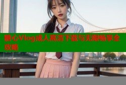 糖心Vlog成人高清下载与无限畅享全攻略