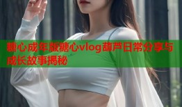 糖心成年版糖心vlog葫芦日常分享与成长故事揭秘