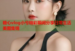 糖心vlog小兮精彩瞬间分享日常生活美图集锦