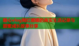糖心vlog网红娜娜的真实生活记录与甜蜜成长故事分享