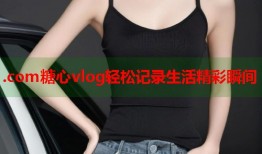 .com糖心vlog轻松记录生活精彩瞬间