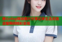 糖心vlog精选图片分享记录生活点滴温馨瞬间精彩呈现