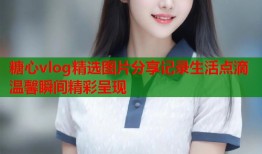 糖心vlog精选图片分享记录生活点滴温馨瞬间精彩呈现