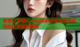 老狼之家糖心vlog精彩分享生活点滴轻松记录美好瞬间
