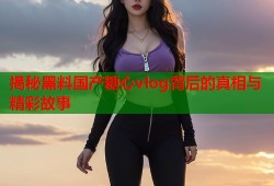 揭秘黑料国产糖心vlog背后的真相与精彩故事