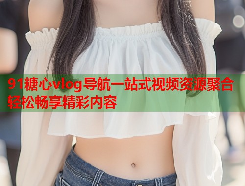 91糖心vlog导航一站式视频资源聚合轻松畅享精彩内容
