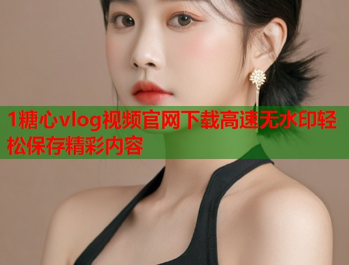 1糖心vlog视频官网下载高速无水印轻松保存精彩内容