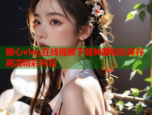 糖心vlog在线视频下载神器轻松保存高清精彩内容