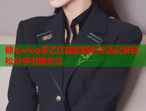 糖心vlog多乙江疏影精彩生活记录轻松分享引爆关注