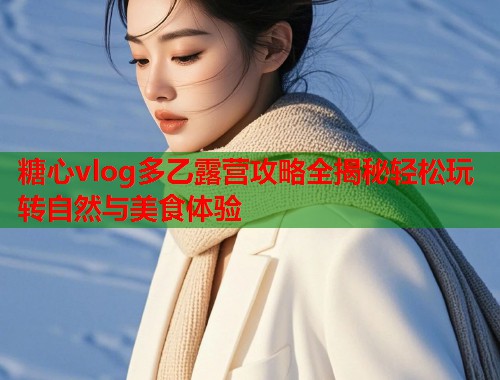 糖心vlog多乙露营攻略全揭秘轻松玩转自然与美食体验