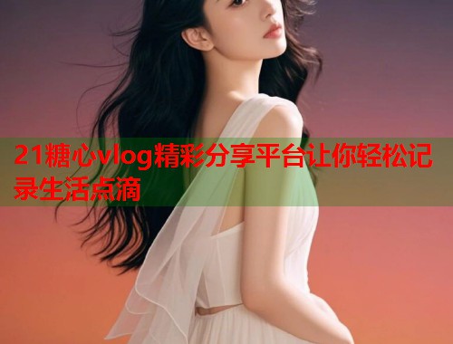 21糖心vlog精彩分享平台让你轻松记录生活点滴