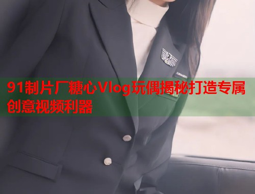 91制片厂糖心Vlog玩偶揭秘打造专属创意视频利器