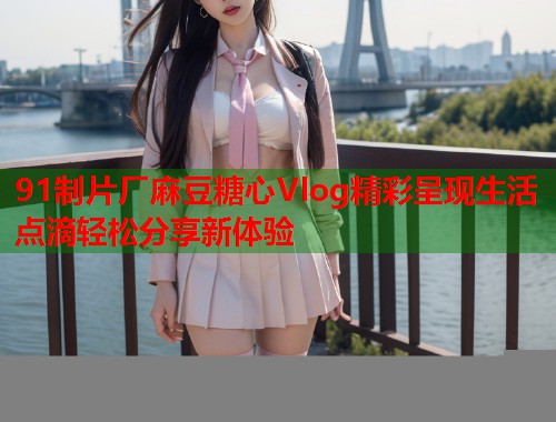 91制片厂麻豆糖心Vlog精彩呈现生活点滴轻松分享新体验