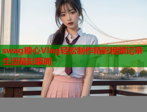 swag糖心Vlog轻松制作精彩视频记录生活精彩瞬间