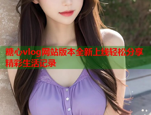 糖心vlog网站版本全新上线轻松分享精彩生活记录