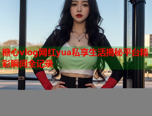 糖心vlog网红yua私享生活揭秘平台精彩瞬间全记录
