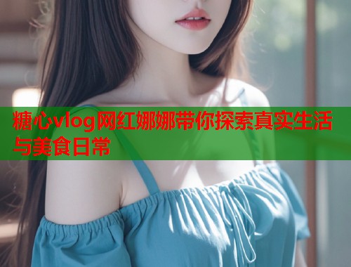 糖心vlog网红娜娜带你探索真实生活与美食日常