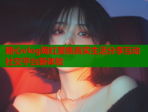 糖心vlog网红聚焦真实生活分享互动社交平台新体验