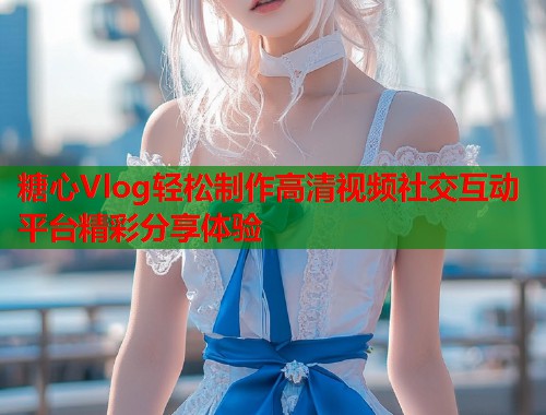 糖心Vlog轻松制作高清视频社交互动平台精彩分享体验