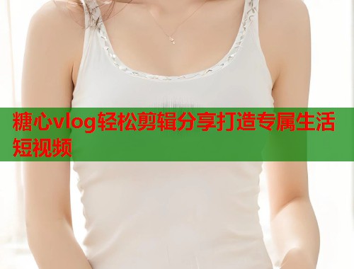 糖心vlog轻松剪辑分享打造专属生活短视频