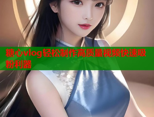 糖心vlog轻松制作高质量视频快速吸粉利器